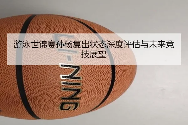 游泳世锦赛孙杨复出状态深度评估与未来竞技展望